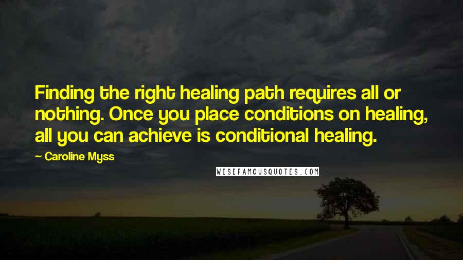 Caroline Myss Quotes: Finding the right healing path requires all or nothing. Once you place conditions on healing, all you can achieve is conditional healing.