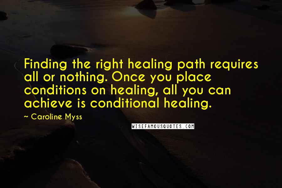 Caroline Myss Quotes: Finding the right healing path requires all or nothing. Once you place conditions on healing, all you can achieve is conditional healing.