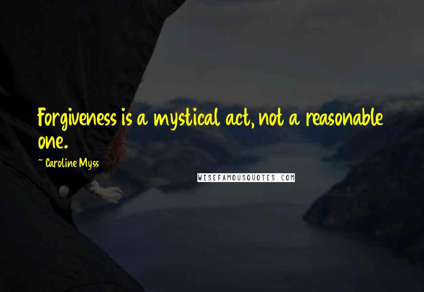 Caroline Myss Quotes: Forgiveness is a mystical act, not a reasonable one.