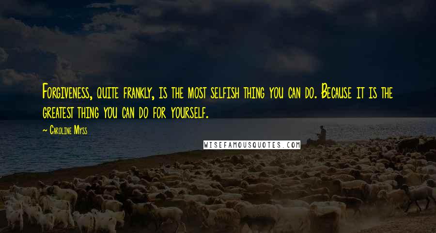 Caroline Myss Quotes: Forgiveness, quite frankly, is the most selfish thing you can do. Because it is the greatest thing you can do for yourself.