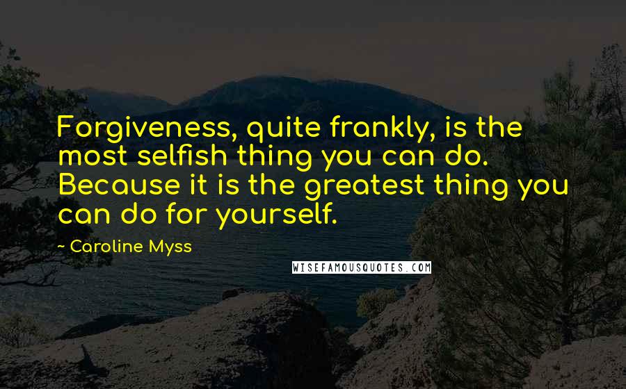 Caroline Myss Quotes: Forgiveness, quite frankly, is the most selfish thing you can do. Because it is the greatest thing you can do for yourself.