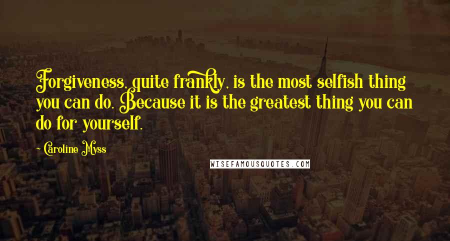 Caroline Myss Quotes: Forgiveness, quite frankly, is the most selfish thing you can do. Because it is the greatest thing you can do for yourself.