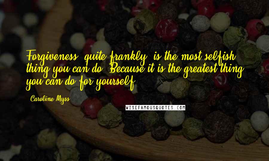 Caroline Myss Quotes: Forgiveness, quite frankly, is the most selfish thing you can do. Because it is the greatest thing you can do for yourself.