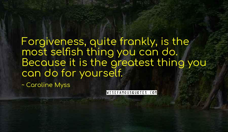 Caroline Myss Quotes: Forgiveness, quite frankly, is the most selfish thing you can do. Because it is the greatest thing you can do for yourself.