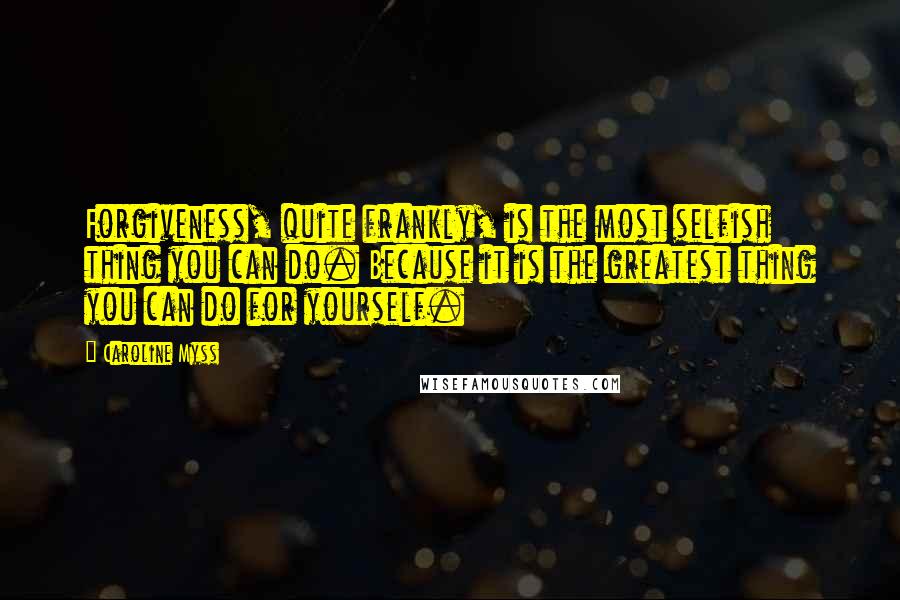 Caroline Myss Quotes: Forgiveness, quite frankly, is the most selfish thing you can do. Because it is the greatest thing you can do for yourself.