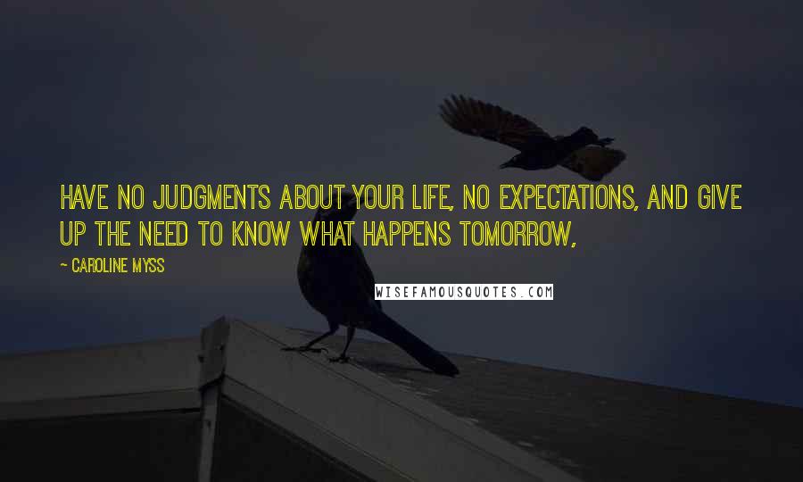 Caroline Myss Quotes: Have no judgments about your life, no expectations, and give up the need to know what happens tomorrow,