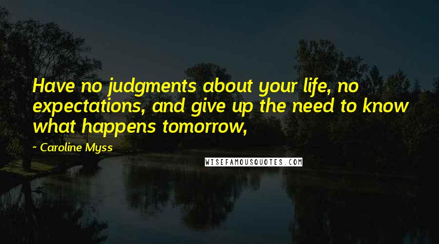 Caroline Myss Quotes: Have no judgments about your life, no expectations, and give up the need to know what happens tomorrow,