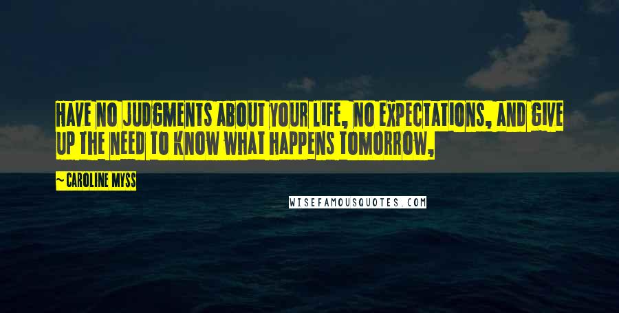 Caroline Myss Quotes: Have no judgments about your life, no expectations, and give up the need to know what happens tomorrow,