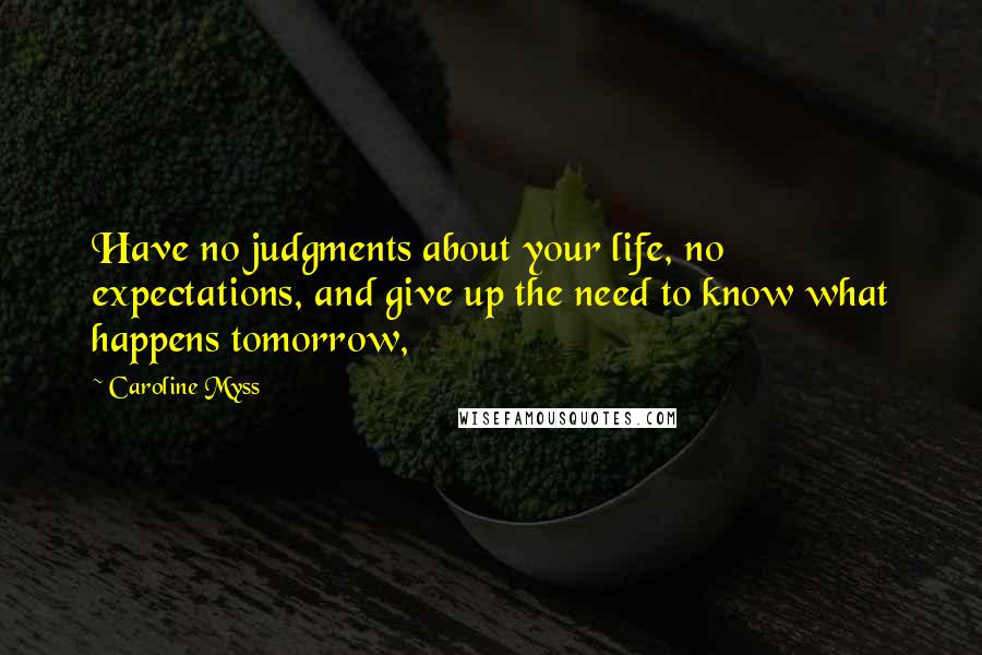 Caroline Myss Quotes: Have no judgments about your life, no expectations, and give up the need to know what happens tomorrow,