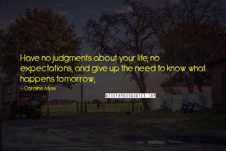 Caroline Myss Quotes: Have no judgments about your life, no expectations, and give up the need to know what happens tomorrow,