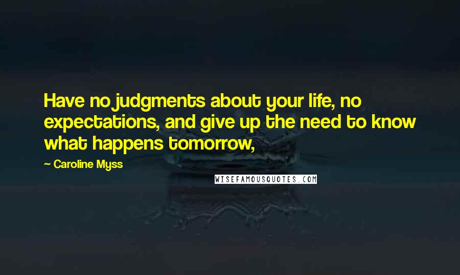 Caroline Myss Quotes: Have no judgments about your life, no expectations, and give up the need to know what happens tomorrow,