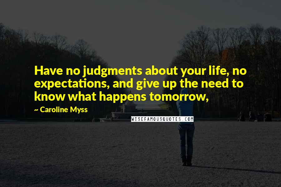 Caroline Myss Quotes: Have no judgments about your life, no expectations, and give up the need to know what happens tomorrow,