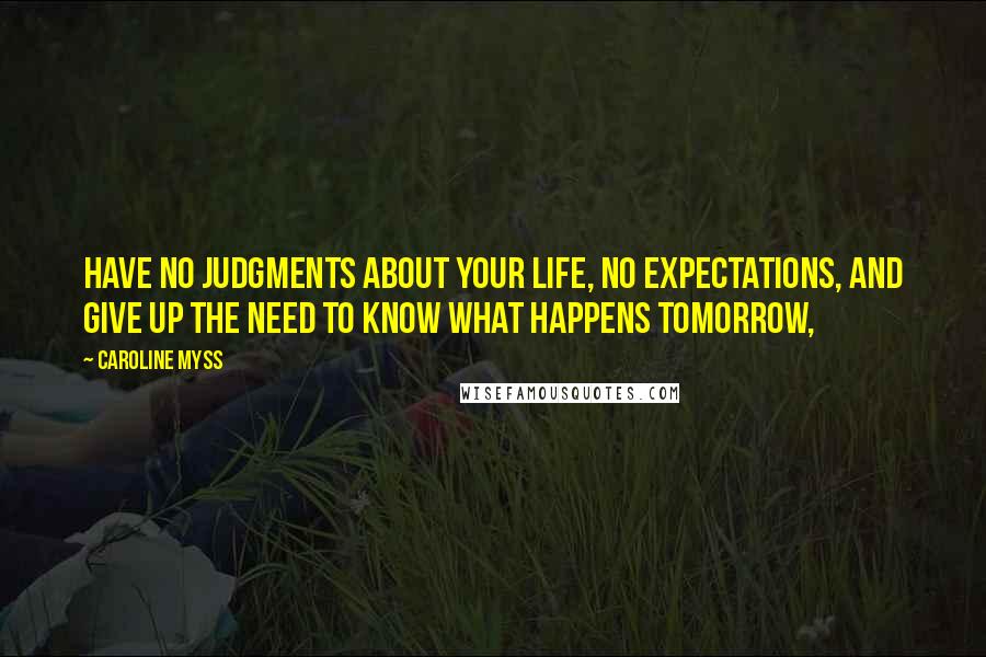 Caroline Myss Quotes: Have no judgments about your life, no expectations, and give up the need to know what happens tomorrow,