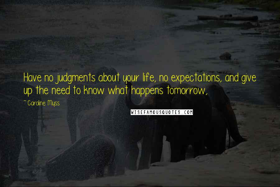 Caroline Myss Quotes: Have no judgments about your life, no expectations, and give up the need to know what happens tomorrow,