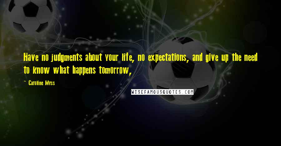 Caroline Myss Quotes: Have no judgments about your life, no expectations, and give up the need to know what happens tomorrow,