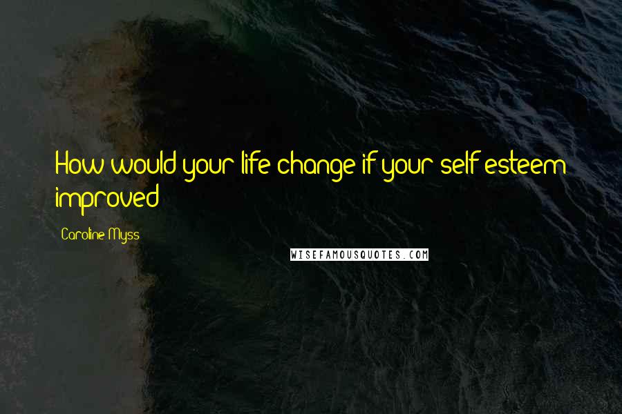 Caroline Myss Quotes: How would your life change if your self-esteem improved?