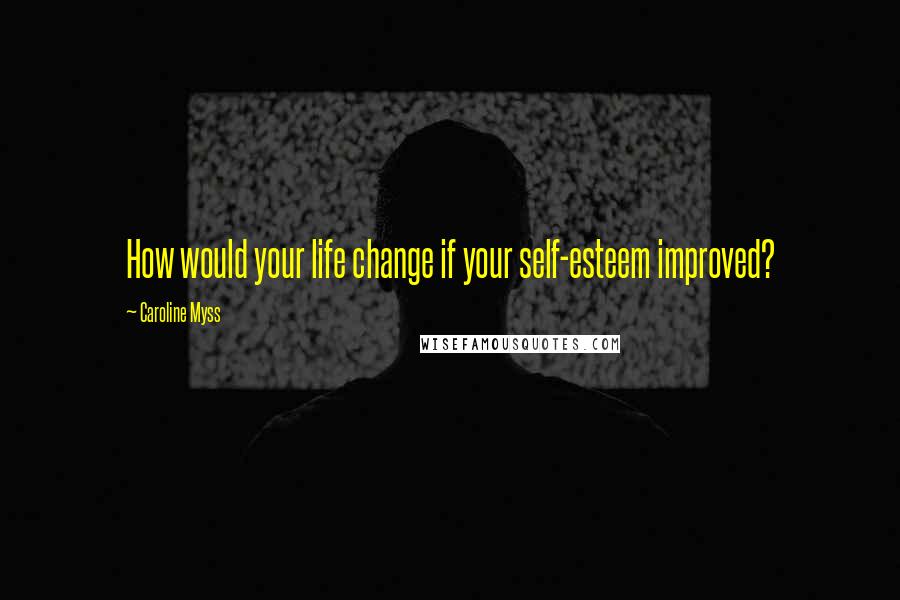 Caroline Myss Quotes: How would your life change if your self-esteem improved?