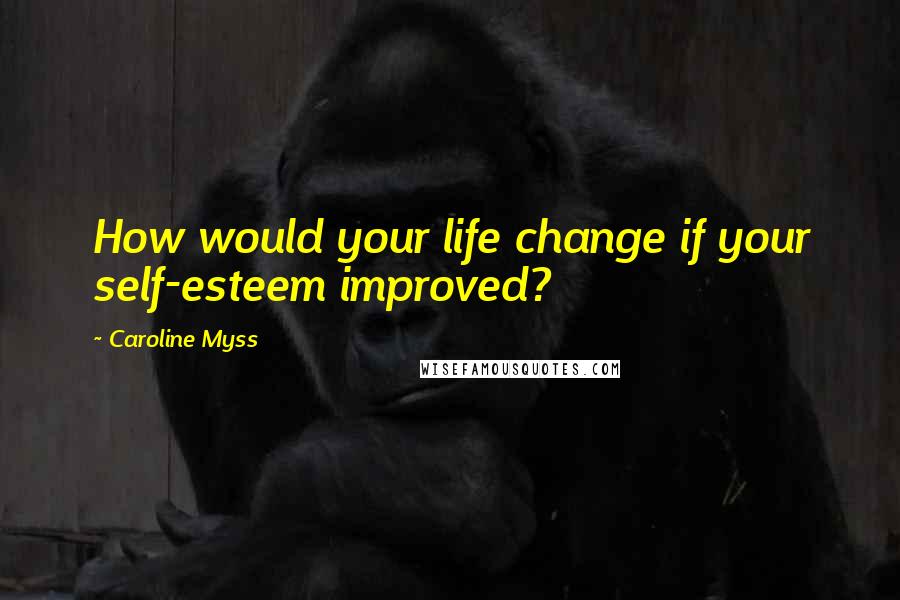 Caroline Myss Quotes: How would your life change if your self-esteem improved?