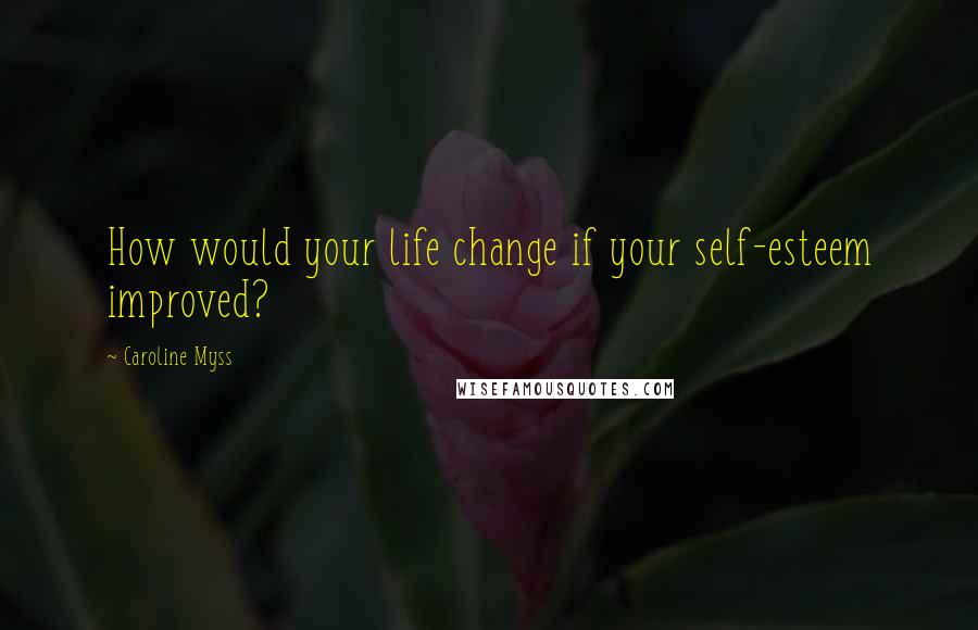 Caroline Myss Quotes: How would your life change if your self-esteem improved?