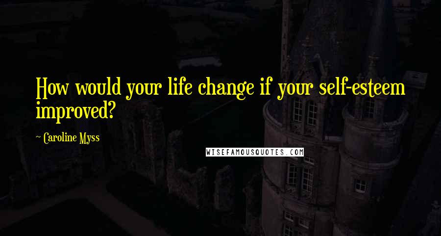 Caroline Myss Quotes: How would your life change if your self-esteem improved?