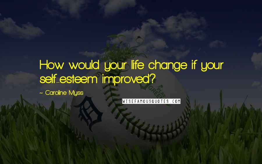 Caroline Myss Quotes: How would your life change if your self-esteem improved?