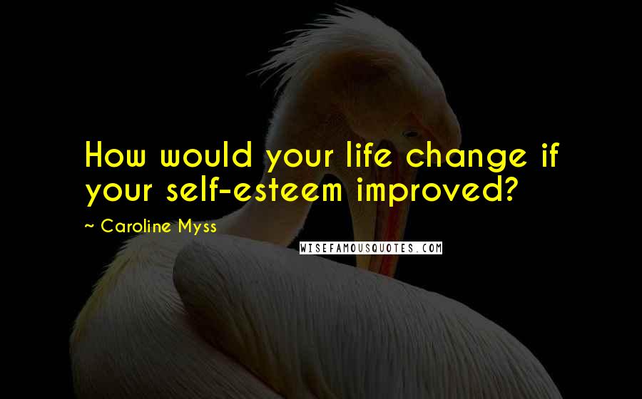 Caroline Myss Quotes: How would your life change if your self-esteem improved?