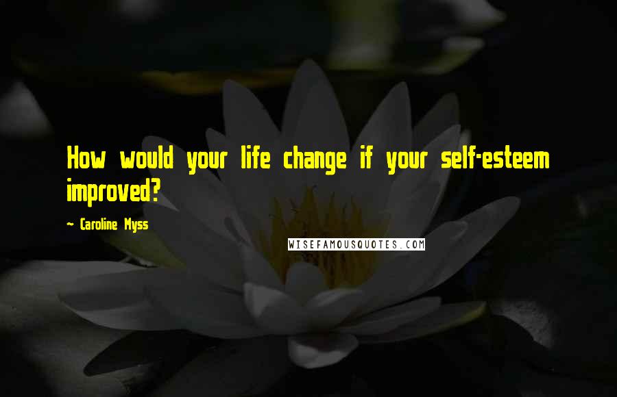 Caroline Myss Quotes: How would your life change if your self-esteem improved?