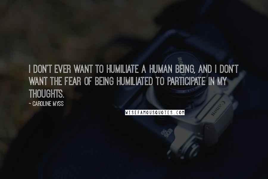 Caroline Myss Quotes: I don't ever want to humiliate a human being, and I don't want the fear of being humiliated to participate in my thoughts.