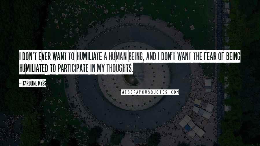 Caroline Myss Quotes: I don't ever want to humiliate a human being, and I don't want the fear of being humiliated to participate in my thoughts.