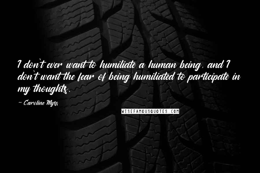 Caroline Myss Quotes: I don't ever want to humiliate a human being, and I don't want the fear of being humiliated to participate in my thoughts.