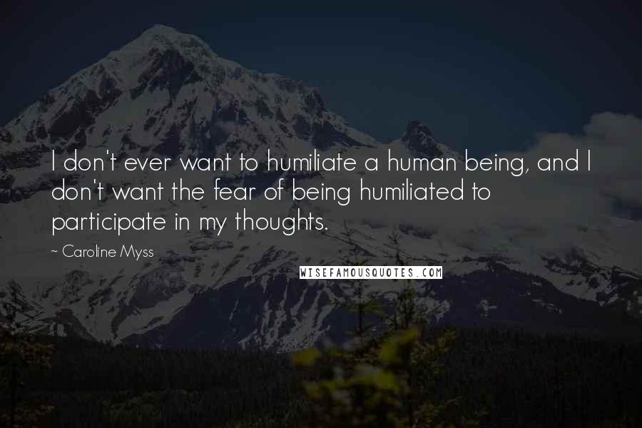 Caroline Myss Quotes: I don't ever want to humiliate a human being, and I don't want the fear of being humiliated to participate in my thoughts.