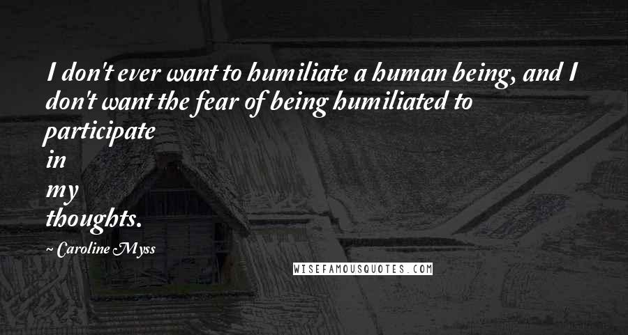 Caroline Myss Quotes: I don't ever want to humiliate a human being, and I don't want the fear of being humiliated to participate in my thoughts.