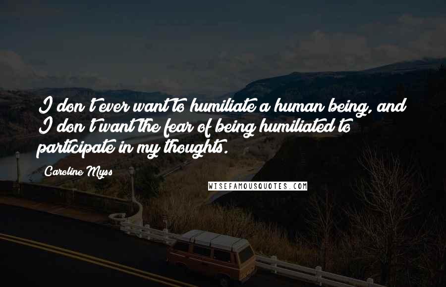 Caroline Myss Quotes: I don't ever want to humiliate a human being, and I don't want the fear of being humiliated to participate in my thoughts.