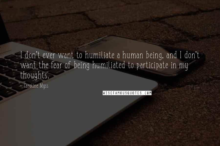 Caroline Myss Quotes: I don't ever want to humiliate a human being, and I don't want the fear of being humiliated to participate in my thoughts.