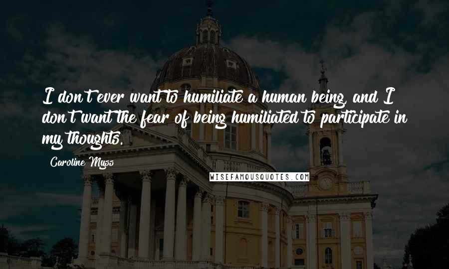 Caroline Myss Quotes: I don't ever want to humiliate a human being, and I don't want the fear of being humiliated to participate in my thoughts.