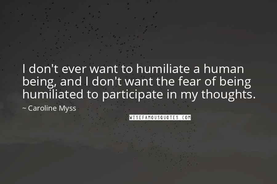 Caroline Myss Quotes: I don't ever want to humiliate a human being, and I don't want the fear of being humiliated to participate in my thoughts.