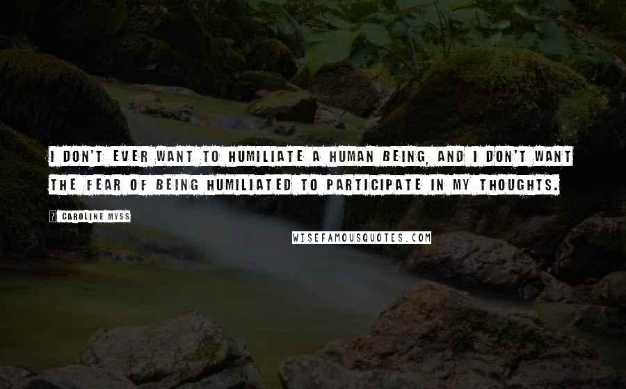 Caroline Myss Quotes: I don't ever want to humiliate a human being, and I don't want the fear of being humiliated to participate in my thoughts.