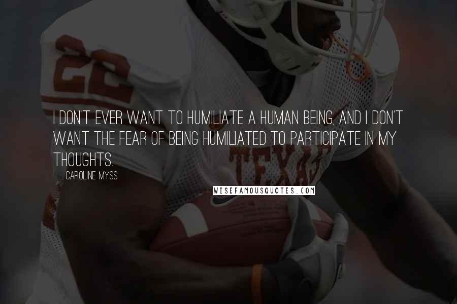 Caroline Myss Quotes: I don't ever want to humiliate a human being, and I don't want the fear of being humiliated to participate in my thoughts.