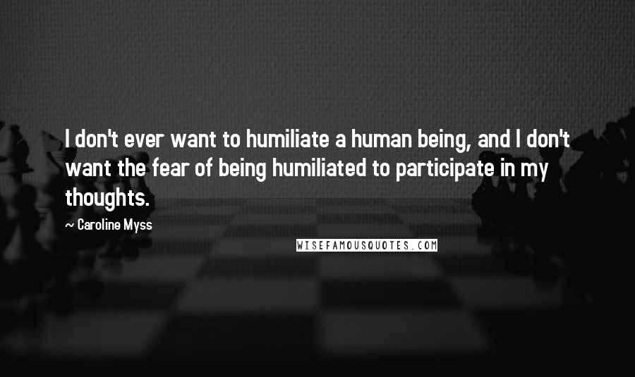 Caroline Myss Quotes: I don't ever want to humiliate a human being, and I don't want the fear of being humiliated to participate in my thoughts.