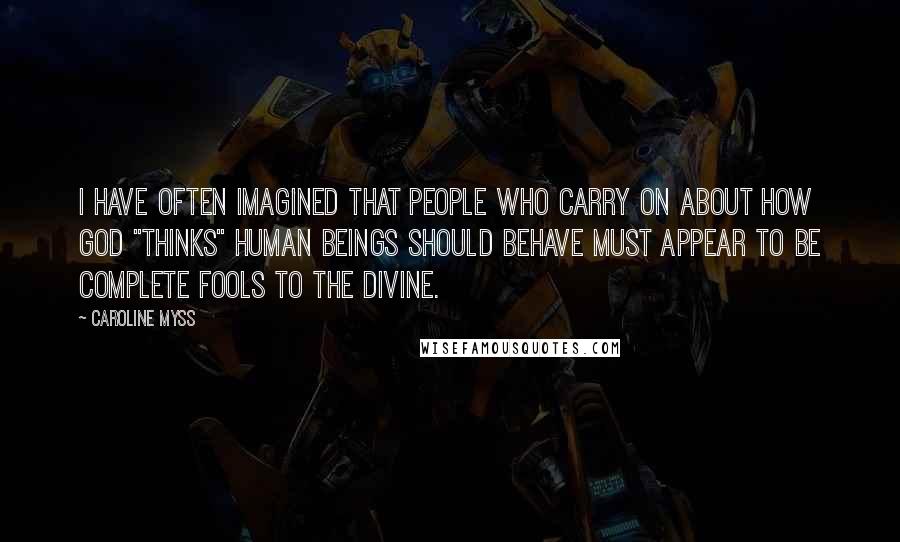 Caroline Myss Quotes: I have often imagined that people who carry on about how God "thinks" human beings should behave must appear to be complete fools to the divine.