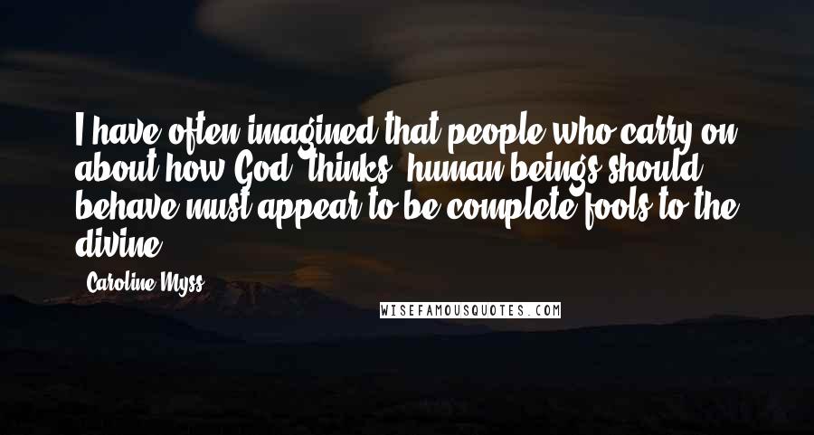 Caroline Myss Quotes: I have often imagined that people who carry on about how God "thinks" human beings should behave must appear to be complete fools to the divine.