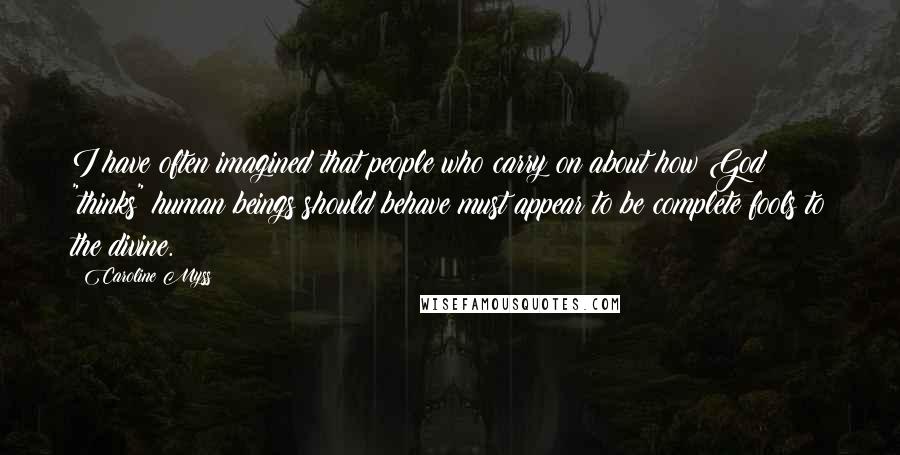 Caroline Myss Quotes: I have often imagined that people who carry on about how God "thinks" human beings should behave must appear to be complete fools to the divine.