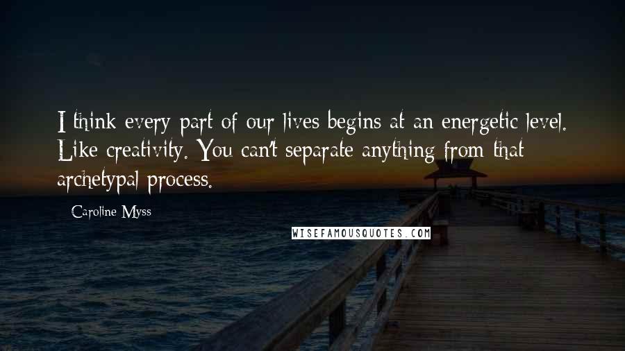 Caroline Myss Quotes: I think every part of our lives begins at an energetic level. Like creativity. You can't separate anything from that archetypal process.