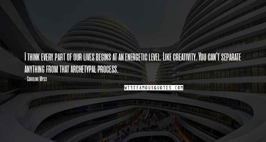 Caroline Myss Quotes: I think every part of our lives begins at an energetic level. Like creativity. You can't separate anything from that archetypal process.