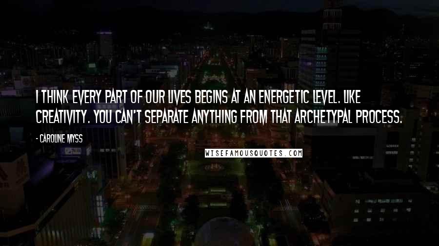 Caroline Myss Quotes: I think every part of our lives begins at an energetic level. Like creativity. You can't separate anything from that archetypal process.