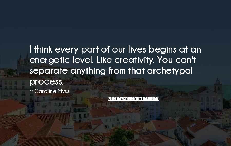 Caroline Myss Quotes: I think every part of our lives begins at an energetic level. Like creativity. You can't separate anything from that archetypal process.