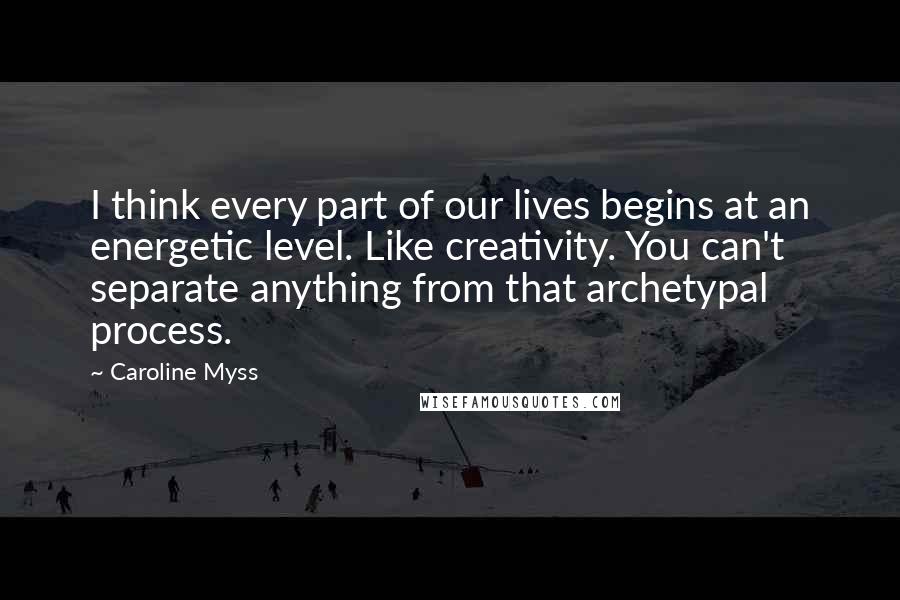 Caroline Myss Quotes: I think every part of our lives begins at an energetic level. Like creativity. You can't separate anything from that archetypal process.