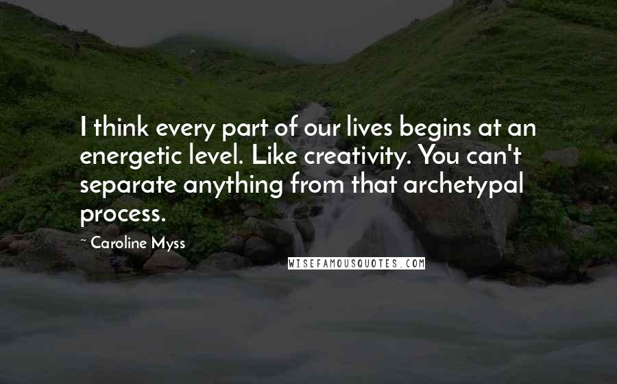 Caroline Myss Quotes: I think every part of our lives begins at an energetic level. Like creativity. You can't separate anything from that archetypal process.