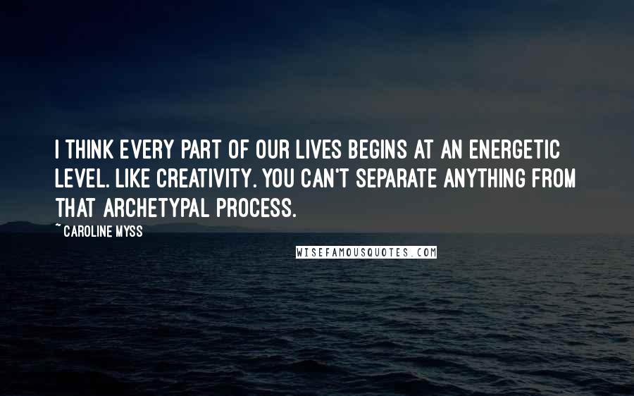 Caroline Myss Quotes: I think every part of our lives begins at an energetic level. Like creativity. You can't separate anything from that archetypal process.