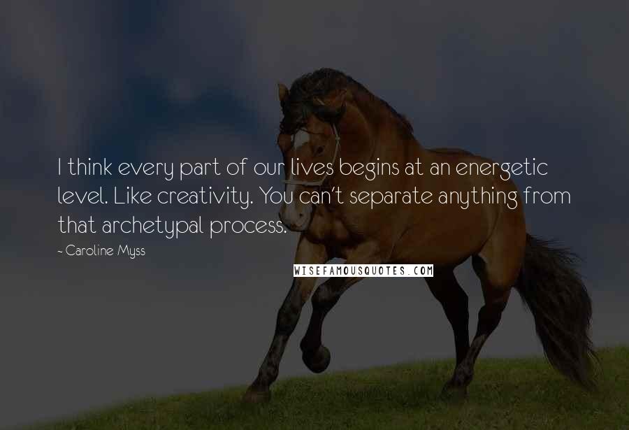 Caroline Myss Quotes: I think every part of our lives begins at an energetic level. Like creativity. You can't separate anything from that archetypal process.